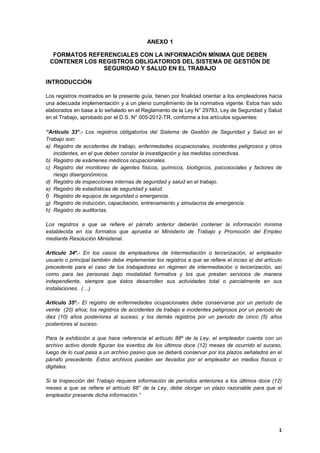 1
ANEXO 1
FORMATOS REFERENCIALES CON LA INFORMACIÓN MÍNIMA QUE DEBEN
CONTENER LOS REGISTROS OBLIGATORIOS DEL SISTEMA DE GESTIÓN DE
SEGURIDAD Y SALUD EN EL TRABAJO
INTRODUCCIÓN
Los registros mostrados en la presente guía, tienen por finalidad orientar a los empleadores hacia
una adecuada implementación y a un pleno cumplimiento de la normativa vigente. Estos han sido
elaborados en base a lo señalado en el Reglamento de la Ley N° 29783, Ley de Seguridad y Salud
en el Trabajo, aprobado por el D.S. N° 005-2012-TR, conforme a los artículos siguientes:
“Artículo 33°.- Los registros obligatorios del Sistema de Gestión de Seguridad y Salud en el
Trabajo son:
a) Registro de accidentes de trabajo, enfermedades ocupacionales, incidentes peligrosos y otros
incidentes, en el que deben constar la investigación y las medidas correctivas.
b) Registro de exámenes médicos ocupacionales.
c) Registro del monitoreo de agentes físicos, químicos, biológicos, psicosociales y factores de
riesgo disergonómicos.
d) Registro de inspecciones internas de seguridad y salud en el trabajo.
e) Registro de estadísticas de seguridad y salud.
f) Registro de equipos de seguridad o emergencia.
g) Registro de inducción, capacitación, entrenamiento y simulacros de emergencia.
h) Registro de auditorías.
Los registros a que se refiere el párrafo anterior deberán contener la información mínima
establecida en los formatos que aprueba el Ministerio de Trabajo y Promoción del Empleo
mediante Resolución Ministerial.
Artículo 34º.- En los casos de empleadores de intermediación o tercerización, el empleador
usuario o principal también debe implementar los registros a que se refiere el inciso a) del artículo
precedente para el caso de los trabajadores en régimen de intermediación o tercerización, así
como para las personas bajo modalidad formativa y los que prestan servicios de manera
independiente, siempre que éstos desarrollen sus actividades total o parcialmente en sus
instalaciones. (…)
Artículo 35º.- El registro de enfermedades ocupacionales debe conservarse por un período de
veinte (20) años; los registros de accidentes de trabajo e incidentes peligrosos por un periodo de
diez (10) años posteriores al suceso; y los demás registros por un periodo de cinco (5) años
posteriores al suceso.
Para la exhibición a que hace referencia el artículo 88º de la Ley, el empleador cuenta con un
archivo activo donde figuran los eventos de los últimos doce (12) meses de ocurrido el suceso,
luego de lo cual pasa a un archivo pasivo que se deberá conservar por los plazos señalados en el
párrafo precedente. Estos archivos pueden ser llevados por el empleador en medios físicos o
digitales.
Si la Inspección del Trabajo requiere información de períodos anteriores a los últimos doce (12)
meses a que se refiere el artículo 88° de la Ley, debe otorgar un plazo razonable para que el
empleador presente dicha información.”
 