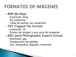 BMP (Bit Map)Extensión: bmpNo comprimeTabla de puntos sin comprimirTIFF (TaggedFileFormat)Extensión: tifPuntos de imagen y una serie de etiquetasJPEG (JointPhotographicExpertsGroup)Extensión: jpgCompresión con pédidaUso: fotografías digitales e Internet3FORMATOS DE IMÁGENES 