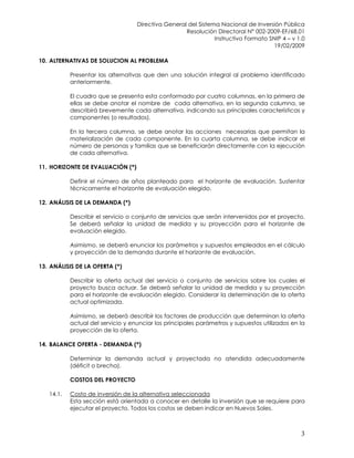 Directiva General del Sistema Nacional de Inversión Pública
Resolución Directoral N° 002-2009-EF/68.01
Instructivo Formato SNIP 4 – v 1.0
19/02/2009
3
10. ALTERNATIVAS DE SOLUCION AL PROBLEMA
Presentar las alternativas que den una solución integral al problema identificado
anteriormente.
El cuadro que se presenta esta conformado por cuatro columnas, en la primera de
ellas se debe anotar el nombre de cada alternativa, en la segunda columna, se
describirá brevemente cada alternativa, indicando sus principales características y
componentes (o resultados).
En la tercera columna, se debe anotar las acciones necesarias que permitan la
materialización de cada componente. En la cuarta columna, se debe indicar el
número de personas y familias que se beneficiarán directamente con la ejecución
de cada alternativa.
11. HORIZONTE DE EVALUACIÓN (*)
Definir el número de años planteado para el horizonte de evaluación. Sustentar
técnicamente el horizonte de evaluación elegido.
12. ANÁLISIS DE LA DEMANDA (*)
Describir el servicio o conjunto de servicios que serán intervenidos por el proyecto.
Se deberá señalar la unidad de medida y su proyección para el horizonte de
evaluación elegido.
Asimismo, se deberá enunciar los parámetros y supuestos empleados en el cálculo
y proyección de la demanda durante el horizonte de evaluación.
13. ANÁLISIS DE LA OFERTA (*)
Describir la oferta actual del servicio o conjunto de servicios sobre los cuales el
proyecto busca actuar. Se deberá señalar la unidad de medida y su proyección
para el horizonte de evaluación elegido. Considerar la determinación de la oferta
actual optimizada.
Asimismo, se deberá describir los factores de producción que determinan la oferta
actual del servicio y enunciar los principales parámetros y supuestos utilizados en la
proyección de la oferta.
14. BALANCE OFERTA - DEMANDA (*)
Determinar la demanda actual y proyectada no atendida adecuadamente
(déficit o brecha).
COSTOS DEL PROYECTO
14.1. Costo de inversión de la alternativa seleccionada
Esta sección está orientada a conocer en detalle la inversión que se requiere para
ejecutar el proyecto. Todos los costos se deben indicar en Nuevos Soles.
 