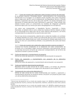 Directiva General del Sistema Nacional de Inversión Pública
Resolución Directoral N° 002-2009-EF/68.01
Instructivo Formato SNIP 4 – v 1.0
19/02/2009
4
14.1.1. Costos de inversión de la alternativa seleccionada (a precios de mercado)
En la primera columna “Principales Rubros”, adicionalmente a los componentes
identificados en el acápite 10, se deberá anotar aquellos otros rubros requeridos
para la ejecución del PIP como la elaboración de Expediente Técnico o Estudio
Definitivo, Supervisión Técnica de la ejecución del PIP y los Gastos Generales que
demanda la Unidad Ejecutora para administrar la ejecución. Cabe señalar que
deberá incluirse como un componente las medidas de mitigación ambiental
durante la ejecución; las mismas que serán desagregadas en el Acápite 20.
Los rubros que corresponden a Expediente Técnico, Supervisión y Gastos
Generales, se deberá indicar como unidad de medida el término Global, es decir
es un porcentaje de la ejecución de los costos directos del proyecto y el monto
correspondiente se colocará en la columna de costo total.
Para el caso de los componentes, además de la unidad de medida y la cantidad,
se deberá identificar el costo unitario que demande ejecutar dicho componente,
que podría estar determinado por costos de proyectos similares ejecutados en la
zona o en otra con características similares, o los parámetros de costos del Anexo
SNIP-08.
14.1.2. Costos de Inversión de la alternativa seleccionada (a precios sociales) (*)
Clasificar los insumos empleados en la realización de cada componente, de
acuerdo con su naturaleza: origen nacional, importado y remuneraciones. Asociar
a cada tipo de insumo el factor de corrección correspondiente, de tal forma de
calcular la inversión a precios sociales.
14.2. Costos de operación y mantenimiento sin proyecto
Estimar los costos de operación y mantenimiento de la situación sin proyecto1.
14.3. Costos de operación y mantenimiento con proyecto de la alternativa
seleccionada
Estimar los costos de operación y mantenimiento de la situación con proyecto2.
14.4. Costo por habitante directamente beneficiado
Resultado entre el valor actual de los costos totales y el número de personas
directamente beneficiadas con la ejecución del proyecto (ver acápite 10).
14.5. Comparación de costos entre alternativas (*)
Estimar el valor actual de los costos incrementales de inversión y operación y
mantenimiento (situación sin proyecto frente a situación con proyecto) para cada
una de las alternativas del proyecto.
1 Para el caso de proyectos con un monto de inversión mayor a S/. 300,000 se deberá precisar los
costos de personal, insumos y servicios más importantes. Asimismo, calcular el costo total a precios
sociales.
2 Para el caso de proyectos con un monto de inversión mayor a S/. 300,000 se deberá precisar los
costos de personal, insumos y servicios más importantes. Asimismo, calcular el costo total a precios
sociales.
 