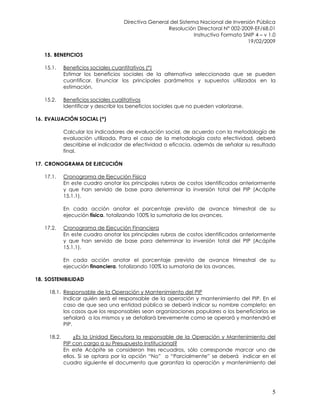 Directiva General del Sistema Nacional de Inversión Pública
Resolución Directoral N° 002-2009-EF/68.01
Instructivo Formato SNIP 4 – v 1.0
19/02/2009
5
15. BENEFICIOS
15.1. Beneficios sociales cuantitativos (*)
Estimar los beneficios sociales de la alternativa seleccionada que se pueden
cuantificar. Enunciar los principales parámetros y supuestos utilizados en la
estimación.
15.2. Beneficios sociales cualitativos
Identificar y describir los beneficios sociales que no pueden valorizarse.
16. EVALUACIÓN SOCIAL (*)
Calcular los indicadores de evaluación social, de acuerdo con la metodología de
evaluación utilizada. Para el caso de la metodología costo efectividad, deberá
describirse el indicador de efectividad o eficacia, además de señalar su resultado
final.
17. CRONOGRAMA DE EJECUCIÓN
17.1. Cronograma de Ejecución Física
En este cuadro anotar los principales rubros de costos identificados anteriormente
y que han servido de base para determinar la inversión total del PIP (Acápite
15.1.1).
En cada acción anotar el porcentaje previsto de avance trimestral de su
ejecución física, totalizando 100% la sumatoria de los avances.
17.2. Cronograma de Ejecución Financiera
En este cuadro anotar los principales rubros de costos identificados anteriormente
y que han servido de base para determinar la inversión total del PIP (Acápite
15.1.1).
En cada acción anotar el porcentaje previsto de avance trimestral de su
ejecución financiera, totalizando 100% la sumatoria de los avances.
18. SOSTENIBILIDAD
18.1. Responsable de la Operación y Mantenimiento del PIP
Indicar quién será el responsable de la operación y mantenimiento del PIP. En el
caso de que sea una entidad pública se deberá indicar su nombre completo; en
los casos que los responsables sean organizaciones populares o los beneficiarios se
señalará a los mismos y se detallará brevemente como se operará y mantendrá el
PIP.
18.2. ¿Es la Unidad Ejecutora la responsable de la Operación y Mantenimiento del
PIP con cargo a su Presupuesto Institucional?
En este Acápite se consideran tres recuadros, sólo corresponde marcar uno de
ellos. Si se optara por la opción “No” o “Parcialmente” se deberá indicar en el
cuadro siguiente el documento que garantiza la operación y mantenimiento del
 