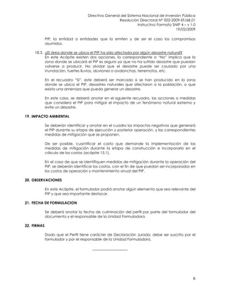 Directiva General del Sistema Nacional de Inversión Pública
Resolución Directoral N° 002-2009-EF/68.01
Instructivo Formato SNIP 4 – v 1.0
19/02/2009
6
PIP, la entidad o entidades que lo emiten y de ser el caso los compromisos
asumidos.
18.3. ¿El área donde se ubica el PIP ha sido afectada por algún desastre natural?
En este Acápite existen dos opciones, la correspondiente a “No” implica que la
zona donde se ubicará el PIP es segura ya que no ha sufrido desastre que puedan
volverse a producir. No olvidar que el desastre puede ser causado por una
inundación, fuertes lluvias, aluviones o avalanchas, terremotos, etc.
En el recuadro “Si”, este deberá ser marcado si se han producido en la zona
donde se ubica el PIP, desastres naturales que afectaron a la población, o que
exista una amenaza que pueda generar un desastre.
En este caso, se deberá anotar en el siguiente recuadro, las acciones o medidas
que considera el PIP para mitigar el impacto de un fenómeno natural extremo y
evite un desastre.
19. IMPACTO AMBIENTAL
Se deberán identificar y anotar en el cuadro los impactos negativos que generará
el PIP durante su etapa de ejecución y posterior operación, y las correspondientes
medidas de mitigación que se proponen.
De ser posible, cuantificar el costo que demande la implementación de las
medidas de mitigación durante la etapa de construcción e incorporarlo en el
cálculo de los costos (acápite 15.1).
En el caso de que se identifiquen medidas de mitigación durante la operación del
PIP, se deberán identificar los costos, con el fin de que puedan ser incorporados en
los costos de operación y mantenimiento anual del PIP.
20. OBSERVACIONES
En este Acápite, el formulador podrá anotar algún elemento que sea relevante del
PIP y que sea importante destacar.
21. FECHA DE FORMULACION
Se deberá anotar la fecha de culminación del perfil por parte del formulador del
documento y el responsable de la Unidad Formuladora.
22. FIRMAS
Dado que el Perfil tiene carácter de Declaración Jurada, debe ser suscrito por el
formulador y por el responsable de la Unidad Formuladora.
___________________
 