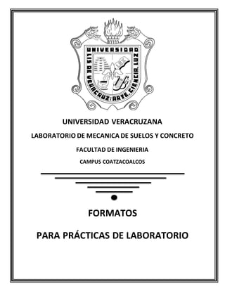 UNIVERSIDAD VERACRUZANA 
LABORATORIO DE MECANICA DE SUELOS Y CONCRETO 
FACULTAD DE INGENIERIA 
CAMPUS COATZACOALCOS 
FORMATOS 
PARA PRÁCTICAS DE LABORATORIO 
 