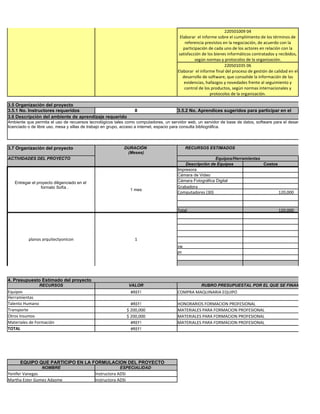 220501009 04
                                                                                        Elaborar el informe sobre el cumplimiento de los términos de
                                                                                           referencia previstos en la negociación, de acuerdo con la
                                                                                          participación de cada uno de los actores en relación con la
                                                                                       satisfacción de los bienes informáticos contratados y recibidos,
                                                                                                 según normas y protocolos de la organización.
                                                                                                                 220501035 06
                                                                                       Elaborar el informe final del proceso de gestión de calidad en el
                                                                                          desarrollo de software, que consolide la información de las
                                                                                           evidencias, hallazgos y novedades frente al seguimiento y
                                                                                           control de los productos, según normas internacionales y
                                                                                                         protocolos de la organización.

3.5 Organización del proyecto
3.5.1 No. Instructores requeridos                                  8                   3.5.2 No. Aprendices sugeridos para participar en el
3.6 Descripción del ambiente de aprendizaje requerido                                  proyecto
Ambiente que permita el uso de recuersos tecnológicos tales como computadores, un servidor web, un servidor de base de datos, software para el desarrollo de apli
licenciado o de libre uso, mesa y sillas de trabajo en grupo, acceso a internet, espacio para consulta bibliográfica.




3.7 Organización del proyecto                               DURACIÓN                        RECURSOS ESTIMADOS
                                                             (Meses)
ACTIVIDADES DEL PROYECTO                                                                                  Equipos/Herramientas
                                                                                           Descripción de Equipos              Costos
                                                                                       Impresora
                                                                                       Cámara de Video
   Entregar el proyecto diligenciado en el                                             Cámara Fotográfica Digital
                 formato Sofía .                                                       Grabadora
                                                                 1 mes
                                                                                       Computadores (30)                                     120,000


                                                                                       Total                                                 120,000




          planos arquitectyonicon                                  1
                                                                                       sw
                                                                                       pc




4. Presupuesto Estimado del proyecto
                RECURSOS                                        VALOR                              RUBRO PRESUPUESTAL POR EL QUE SE FINANCIARIA EL
Equipos                                                          #REF!                 COMPRA MAQUINARIA EQUIPO
Herramientas
Talento Humano                                                    #REF!                HONORARIOS FORMACION PROFESIONAL
Transporte                                                      $ 200,000              MATERIALES PARA FORMACION PROFESIONAL
Otros Insumos                                                   $ 200,000              MATERIALES PARA FORMACION PROFESIONAL
Materiales de Formación                                           #REF!                MATERIALES PARA FORMACION PROFESIONAL
TOTAL                                                             #REF!




      EQUIPO QUE PARTICIPO EN LA FORMULACION DEL PROYECTO
                 NOMBRE                                  ESPECIALIDAD
Yenifer Vanegas                              Instructora ADSI
Martha Ester Gomez Adasme                    Instructora ADSI
 