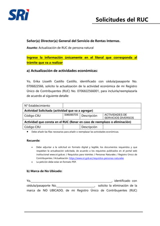 Solicitudes del RUC
Señor(a) Director(a) General del Servicio de Rentas Internas.
Asunto: Actualización de RUC de persona natural
Ingrese la información únicamente en el literal que corresponda al
trámite que va a realizar
a) Actualización de actividades económicas:
Yo, Erika Lisseth Castillo Castillo, identificado con cédula/pasaporte No.
0706822566, solicito la actualización de la actividad económica de mi Registro
Único de Contribuyentes (RUC) No. 0706822566001, para incluirla/reemplazarla
de acuerdo al siguiente detalle:
N° Establecimiento
Actividad Solicitada (actividad que va a agregar)
Código CIIU S96090705 Descripción ACTIVIDADES DE
SERVICIOS DIVERSOS
Actividad que consta en el RUC (llenar en caso de reemplazo o eliminación)
Código CIIU Descripción
• Debe añadir las filas necesarias para añadir o reemplazar las actividades económicas.
Recuerde:
• Debe adjuntar a la solicitud en formato digital y legible, los documentos requeridos y que
respaldan la actualización solicitada, de acuerdo a los requisitos publicados en el portal web
institucional www.sri.gob.ec / Requisitos para trámites / Personas Naturales / Registro Único de
Contribuyentes / Actualización. https://www.sri.gob.ec/requisitos-personas-naturales
• La petición debe estar en formato PDF.
b) Marca de No Ubicado:
Yo,________________________________________________________________, identificado con
cédula/pasaporte No.______________________________, solicito la eliminación de la
marca de NO UBICADO, de mi Registro Único de Contribuyentes (RUC)
 