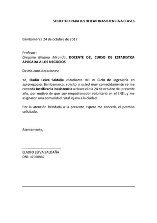 SOLICITUD PARA JUSTIFICAR INASISTENCIA A CLASES
Bambamarca 24 de octubre de 2017
Profesor:
Gregorio Medina Miranda, DOCENTE DEL CURSO DE ESTADISTICA
APLICADA A LOS NEGOCIOS
De mis consideraciones:
Yo, Eladio Leiva Saldaña estudiante del IV Ciclo de ingeniería en
agronegocios Bambamarca, solicito a usted muy comedidamente se me
conceda Justificar lainasistencia a clases el día 24 de octubre del presente
año, por motivo de que soy empadronador voluntario en el INEI, y me
asignaron una comunidad rural lejana a la ciudad.
Por la atención brindada a la presente espero me conceda el permiso
solicitado.
Atentamente,
.......................................
ELADIO LEIVA SALDAÑA
DNI: 47028982
 