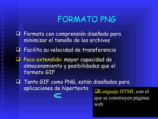 FORMATO PNG Formato con comprensión diseñado para minimizar el tamaño de los archivos  Facilita su velocidad de transferencia Poco extendido:  mayor capacidad de almacenamiento y posibilidades que el formato GIF Tanto GIF como PNG, están diseñados para aplicaciones de hipertexto Lenguaje HTML  con el que se construyen páginas web 