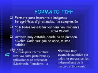 FORMATO TIFF Formato para imprenta e imágenes fotográficas digitalizadas. No compresión Casi todos los escáneres generan imágenes TIF………………………………….. PESA MUCHO Archivo muy estable donde no se pierden píxeles. Cada vez que se abre, misma calidad  VENTAJAS  Se usan para intercambiar archivos entre plataformas y aplicaciones de ordenador (Macintosh, filmadoras…) Formato muy extendido admitido por todos los programas (es independiente de la marca o el fabricante)  