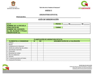 “2014 Año de los Tratados de Teoluyacan” 
SECRETARIA DE EDUCACIÓN 
SUBSECRETARÍA DE EDUCACIÓN BÁSICA Y NORMAL 
DIRECCIÓN GENERAL DE EDUCACIÓN BÁSICA 
SUBDIRECCIÓN DE EDUCACIÓN SECUNDARIA 
ANEXO 3 
ASIGNATURA ESTATAL 
PROGRAMA:______________________________________________________________________________________ 
GUÍA DE OBSERVACIÓN 
C.C.T. FECHA ______ de_____________ de _______ 
NOMBRE DE LA ESCUELA: 
ZONA ESCOLAR: TURNO 
NOMBRE DEL DOCENTE: 
No. DEL BLOQUE Y TÍTULO: 
OBSERVADOR (A): 
PLANIFICACIÓN DE ASIGNATURA ESTATAL 
ELEMENTOS A CONSIDERAR SI NO ARGUMENTACIÓN DE LA VALORACIÓN 
1.- Enfoque 
2.- Bloque 
3.- Competencia (s) a favorecer 
4.- Ámbito de análisis/ Ejes de análisis 
5.- Aprendizajes esperados 
6.- Contenidos 
7.- Modalidad de trabajo 
8.- Recursos didácticos 
9.- Sesiones 
10.- Productos parciales y/o finales 
11.-Evaluación formativa 
 