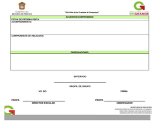 “2014 Año de los Tratados de Teoluyacan” 
SECRETARIA DE EDUCACIÓN 
SUBSECRETARÍA DE EDUCACIÓN BÁSICA Y NORMAL 
DIRECCIÓN GENERAL DE EDUCACIÓN BÁSICA 
SUBDIRECCIÓN DE EDUCACIÓN SECUNDARIA 
ACUERDOS/COMPROMISOS 
FECHA DE PRÓXIMA VISITA: 
ACOMPAÑAMIENTO: 
COMPROMISOS ESTABLECIDOS: 
OBSERVACIONES 
ENTERADO 
__________________________________________ 
PROFR. DE GRUPO 
VO. BO FIRMA 
PROFR. __________________________________ PROFR. _________________________________ 
DIRECTOR ESCOLAR OBSERVADOR 
