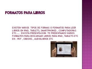 EXISTEN VARIOS TIPOS DE FORMAS O FORMATOS PARA LEER
LIBROS EN IPAD, TABLETS, SMARTPHONES , COMPUTADORAS
ETC….. EN ESTA PRESENTACION TE PRESENTAMOS VARIOS
FORMATOS PARA DESCARGAR LIBROS PARA IPAD, TABLETS ETC
EN : PDF , EBOOKS , AUDIOLIBROS ETC
 