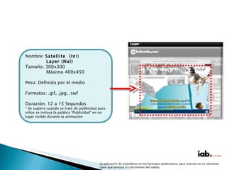 La aplicación de estándares en los formatos publicitarios para internet es un elemento clave que permite el crecimiento del medio. Nombre:  Satellite  (In t) Layer (Nal) Tamaño: 300x300 Máximo 400x450 Peso: Definido por el medio Formatos: .gif, .jpg, .swf Duración; 12 a 15 Segundos * Se sugiere cuando se trate de publicidad para niños se incluya la palabra “Publicidad” en un lugar visible durante la animación 