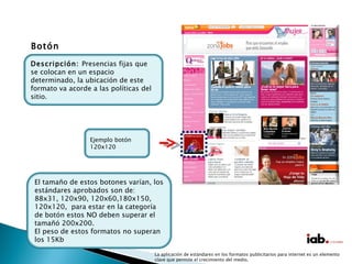 La aplicación de estándares en los formatos publicitarios para internet es un elemento clave que permite el crecimiento del medio. Botón El tamaño de estos botones varían, los estándares aprobados son de: 88x31, 120x90, 120x60,180x150, 120x120,  para estar en la categoría de botón estos NO deben superar el tamañó 200x200. El peso de estos formatos no superan los 15Kb Descripción:  Presencias fijas que se colocan en un espacio determinado, la ubicación de este formato va acorde a las políticas del sitio. Ejemplo botón 120x120 
