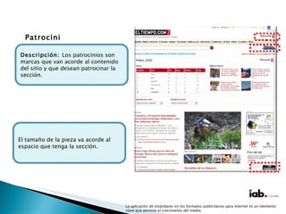 La aplicación de estándares en los formatos publicitarios para internet es un elemento clave que permite el crecimiento del medio. Patrocinios El tamaño de la pieza va acorde al espacio que tenga la sección. Descripción:  Los patrocinios son marcas que van acorde al contenido del sitio y que desean patrocinar la sección. 