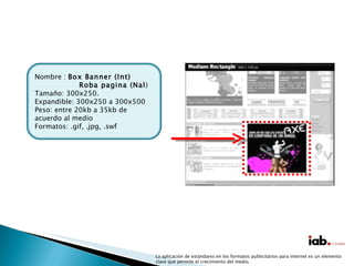 La aplicación de estándares en los formatos publicitarios para internet es un elemento clave que permite el crecimiento del medio. Nombre :  Box Banner (Int) Roba pagina (Nal ) Tamaño: 300x250. Expandible: 300x250 a 300x500 Peso: entre 20kb a 35kb de acuerdo al medio Formatos: .gif, .jpg, .swf 