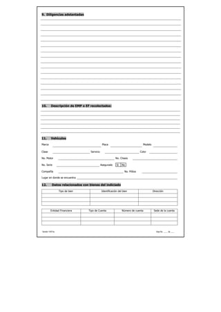 9. Diligencias adelantadas




10.       Descripción de EMP o EF recolectados:




11.       Vehículos
Marca                                          Placa                             Modelo

Clase                              Servicio                                    Color

No. Motor                                                 No. Chasis

No. Serie                                     Asegurado    Si   No

Compañía                                                          No. Póliza

Lugar en donde se encuentra

12.        Datos relacionados con bienes del indiciado
                  Tipo de bien                Identificación del bien                     Dirección




          Entidad Financiera     Tipo de Cuenta                 Número de cuenta           Sede de la cuenta




Versión 14/01/a                                                                              Hoja No. ____ de ____
 