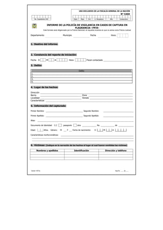 USO EXCLUSIVO DE LA FISCALÍA GENERAL DE LA NACIÓN
                                                                                                                             N° CASO

     No. Expediente CAD                                    Dpto          Mpio    Ent    U. Receptora           Año         Consecutivo



                      INFORME DE LA POLICÍA DE VIGILANCIA EN CASOS DE CAPTURA EN
                                          FLAGRANCIA –FPJ4-
                  Este formato será diligenciado por la Policía Nacional, en aquellos eventos en que no actúa como Policía Judicial


Departamento                               Municipio                               Fecha                        Hora:



1. Destino del informe:



2. Constancia del reporte de iniciación:

Fecha D              M          A                   Hora                        Fiscal contactado

3. Delito:

                                                                   Delito
1.
2.
3.
4.

4. Lugar de los hechos:

Dirección
Barrio                                                                    Zona
Localidad                                                                 Vereda
Características

5. Información del capturado:

Primer Nombre:                                                              Segundo Nombre:

Primer Apellido:                                                            Segundo Apellido:

Alias:

Documento de Identidad         C.C         pasaporte              otra                      No.                      de

Edad:             Años.    Género:     M        F      Fecha de nacimiento:             D              M         A

Características morfocromáticas:




6. Víctimas: (Indique en la narración de los hechos el lugar al cual fueron remitidas las víctimas)

         Nombres y apellidos                               Identificación                                  Dirección y teléfono




Versión 14/01/a                                                                                                      Hoja No. ____ de ____
 
