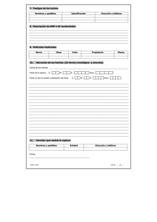 7. Testigos de los hechos

        Nombres y apellidos                        Identificación                Dirección y teléfono




8. Descripción de EMP o EF recolectadas:




9. Vehículos implicados

         Marca                 Clase               Color                Propietario                      Placas




10.       Narración de los hechos: (En forma cronológica y concreta)

Fecha de los hechos

Fecha de la captura    D            M              A                Hora:

Fecha en que es puesto a disposición del Fiscal    D        M       A                 Hora:




11.       Servidor que realizó la captura

          Nombres y apellidos                     Entidad                   Dirección y teléfono



Firma,




Versión 14/01/a                                                                               Hoja No. ____ de ____
 