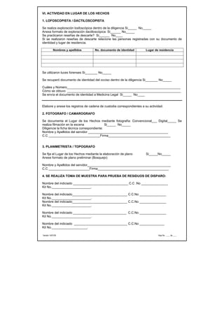 VI. ACTIVIDAD EN LUGAR DE LOS HECHOS

1. LOFOSCOPISTA / DACTILOSCOPISTA

Se realiza exploración losfoscópica dentro de la diligencia Si_____ No_____
Anexa formato de exploración dactiloscópica: Si______ No_____
Se practicaron reseñas de descarte? Si______ No____
Si se realizaron reseñas de descarte relacione las personas registradas con su documento de
identidad y lugar de residencia.

            Nombres y apellidos     No. documento de identidad          Lugar de residencia




Se utilizaron luces forenses Si_______ No_____

Se recuperó documento de identidad del occiso dentro de la diligencia Si_______ No_____

Cuáles y Número________________________________________________________________
Cómo se obtuvo ________________________________________________________________
Se envía el documento de identidad a Medicina Legal Si_____ No____


Elabore y anexe los registros de cadena de custodia correspondientes a su actividad.

2. FOTOGRAFO / CAMAROGRAFO

Se documenta el Lugar de los Hechos mediante fotografía: Convencional___ Digital_____ Se
realiza filmación en la escena               Si_____ No_____
Diligencie la ficha técnica correspondiente:
Nombre y Apellidos del servidor _____________________________________________
C.C _____________________________Firma___________________________________


3. PLANIMETRISTA / TOPOGRAFO

Se fija el Lugar de los Hechos mediante la elaboración de plano         Si_____No_____
Anexe formato de plano preliminar (Bosquejo)

Nombre y Apellidos del servidor_______________________________________________
C.C _______________________Firma________________________________________

4. SE REALIZA TOMA DE MUESTRA PARA PRUEBA DE RESIDUOS DE DISPARO:

Nombre del indiciado _______________________________ C.C .No _______________
Kit No.______________________.

Nombre del indiciado_______________________________ C.C.No _______________
Kit No.______________________.
Nombre del indiciado_______________________________ C.C.No _______________
Kit No.______________________.

Nombre del indiciado ______________________________ C.C.No _______________
Kit No.______________________.

Nombre del indiciado ______________________________ C.C.No ______________
Kit No.____________________.

Versión 14/01/05                                                                Hoja No. ____ de ____
 