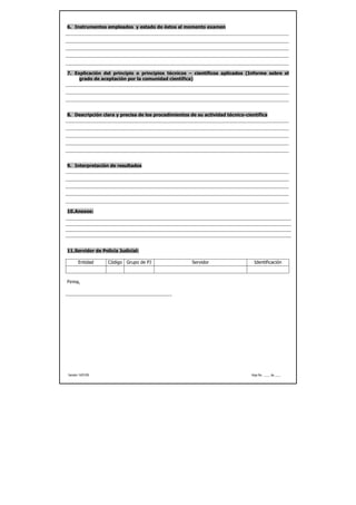 6. Instrumentos empleados y estado de éstos al momento examen




7. Explicación del principio o principios técnicos – científicos aplicados (Informe sobre el
     grado de aceptación por la comunidad científica)




8. Descripción clara y precisa de los procedimientos de su actividad técnico-científica




9. Interpretación de resultados




10. Anexos:




11. Servidor de Policía Judicial:

       Entidad     Código Grupo de PJ                 Servidor                   Identificación



Firma,




Versión 14/01/05                                                                Hoja No. ____ de ____
 