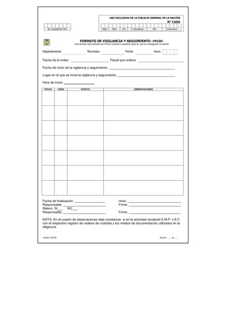 USO EXCLUSIVO DE LA FISCALÍA GENERAL DE LA NACIÓN
                                                                                                                             N° CASO

     No. Expediente CAD                                Dpto       Mpio       Ent      U. Receptora           Año           Consecutivo




                               FORMATO DE VIGILANCIA Y SEGUIMIENTO –FPJ20-
                          Este formato será utilizado por Policía Judicial en aquellos casos en que la investigación lo amerite


Departamento                           Municipio                                Fecha                          Hora:

Fecha de la orden                                               Fiscal que ordena

Fecha de inicio de la vigilancia y seguimiento: _____________________________________

Lugar en el que se inicia la vigilancia y seguimiento: ________________________________

Hora de inicio: _________________

 FECHA             HORA         EVENTO                                                   OBSERVACIONES




Fecha de finalización: _________________                                 Hora: ______________________________
Responsable: ________________________                                    Firma: _____________________________
Relevo SI___ NO___
Responsable: ________________________                                    Firma: _____________________________

NOTA: En el cuadro de observaciones deje constancia si en la actividad recolectó E.M.P. o E.F.
con el respectivo registro de cadena de custodia y los medios de documentación utilizados en la
diligencia.


Versión 14/01/05                                                                                                     Hoja No. ____ de ____
 