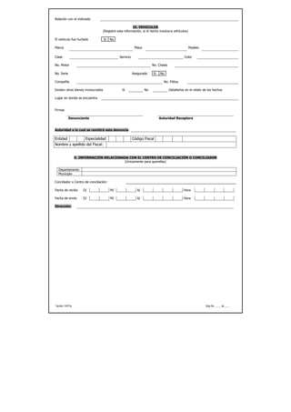 Relación con el indiciado

                                                      IX. VEHICULOS
                                 (Registre esta información, si el hecho involucra vehículos)

El vehículo fue hurtado             Si   No

Marca                                                     Placa                                  Modelo

Clase                                         Servicio                                         Color

No. Motor                                                              No. Chasis

No. Serie                                                Asegurado     Si   No

Compañía                                                                      No. Póliza

Existen otros bienes involucrados              Sí                 No                Detallarlos en el relato de los hechos

Lugar en donde se encuentra


Firmas

            Denunciante                                                     Autoridad Receptora


Autoridad a la cual se remitirá esta denuncia:

Entidad                Especialidad                      Código Fiscal
Nombre y apellido del Fiscal:


                  X. INFORMACIÓN RELACIONADA CON EL CENTRO DE CONCILIACIÓN O CONCILIADOR
                                          (Únicamente para querellas)

  Departamento
  Municipio

Conciliador o Centro de conciliación:

Fecha de recibo       D/                 M/                 A/                                Hora

Fecha de envío        D/                 M/                 A/                                Hora

Dirección:




Versión 14/01/a                                                                                               Hoja No. ____ de ____
 