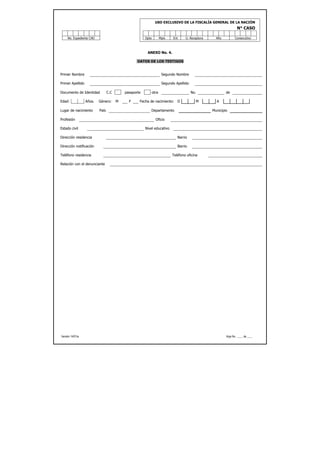 USO EXCLUSIVO DE LA FISCALÍA GENERAL DE LA NACIÓN
                                                                                                                   N° CASO

     No. Expediente CAD                                Dpto          Mpio   Ent     U. Receptora     Año         Consecutivo



                                                        ANEXO No. 4.

                                                  DATOS DE LOS TESTIGOS


Primer Nombre                                                         Segundo Nombre

Primer Apellido                                                       Segundo Apellido

Documento de Identidad           C.C       pasaporte          otra                       No.               de

Edad:             Años.   Género:      M     F     Fecha de nacimiento:        D           M         A

Lugar de nacimiento       País                            Departamento                             Municipio

Profesión                                                       Oficio

Estado civil                                           Nivel educativo

Dirección residencia                                                           Barrio

Dirección notificación                                                         Barrio

Teléfono residencia                                                         Teléfono oficina

Relación con el denunciante




Versión 14/01/a                                                                                            Hoja No. ____ de ____
 