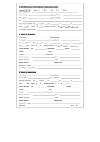 6. Identificación y descripción del indiciado/imputado:

Capturado?        SI   NO          Fecha D               M               A                      Hora:
Lugar de Reclusión:

Primer Nombre:                                                        Segundo Nombre:

Primer Apellido:                                                      Segundo Apellido:

Alias:

Documento de Identidad             C.C       pasaporte        otra                       No.                     de

Edad:             Años.     Género:      M         F     Fecha de nacimiento:        D          M            A

Características morfocromáticas:



7. Datos de la víctima
Primer Nombre                                                        Segundo Nombre

Primer Apellido                                                      Segundo Apellido

Documento de Identidad             C.C       pasaporte        otra                       No.                     de

Edad:             Años.     Género:      M     F       Fecha de nacimiento:     D           M            A

Lugar de nacimiento         País                              Departamento                          Municipio

Profesión                                                       Oficio

Estado civil                                              Nivel educativo

Dirección residencia                                                            Barrio

Dirección notificación                                                          Barrio

Teléfono residencia                                                          Teléfono oficina

Relación con el indiciado

Características morfocromáticas:


8. Datos de los testigos
Primer Nombre                                                        Segundo Nombre

Primer Apellido                                                      Segundo Apellido

Documento de Identidad             C.C       pasaporte        otra                       No.                     de

Edad:             Años.     Género:      M     F       Fecha de nacimiento:     D           M            A

Lugar de nacimiento         País                              Departamento                             Municipio

Profesión                                                       Oficio

Estado civil                                              Nivel educativo

Dirección residencia                                                            Barrio

Dirección notificación                                                          Barrio

Teléfono residencia                                                          Teléfono oficina

Relación con el indiciado

Versión 14/01/a                                                                                                  Hoja No. ____ de ____
 