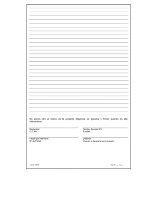 No siendo otro el motivo de la presente diligencia, se aprueba y firman quienes en ella
intervinieron.


Declarante                                     Nombre Servidor PJ:
C.C. No.                                       Entidad:


Fiscal que interviene                          Defensor
N° de Fiscal:                                  (Cuando el declarante es el acusado)




Versión 14/01/05                                                               Hoja No. ____ de ____
 