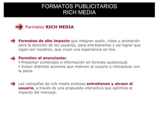 FORMATOS PUBLICITARIOS
                  RICH MEDIA

   Formatos RICH MEDIA


Formatos de alto impacto que integran audio, video y animación
para la atención de los usuarios, para entretenerlos y así lograr que
sigan con nosotros, que vivan una experiencia on line.

Permiten al anunciante:
  Presentar contenidos e información en formato audiovisual.
  Incluir distintas acciones que motiven al usuario a interactuar con
la pieza.


Las campañas de rich media exitosas entretienen y atraen al
usuario, a través de una propuesta interactiva que optimiza el
impacto del mensaje.
 