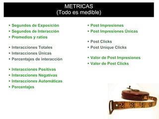 METRICAS
Productos de marca en 3D
                      (Todo es medible)

Segundos de Exposición            Post Impresiones
Segundos de Interacción           Post Impresiones Únicas
Promedios y ratios
                                  Post Clicks
Interacciones Totales             Post Unique Clicks
Interacciones Únicas
Porcentajes de interacción        Valor de Post Impresiones
                                  Valor de Post Clicks
Interacciones Positivas
Interacciones Negativas
Interacciones Automáticas
Porcentajes
 