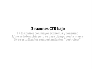 3 razones CTR bajo
1 / los países con mayor economía y consumo
2/ no se interactúa pero se pasa tiempo con la marca
3/ se estudian los comportamientos “post-view”
 