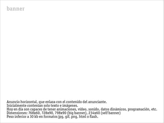 banner
Anuncio horizontal, que enlaza con el contenido del anunciante.
Inicialmente contenían solo texto e imágenes.
Hoy en día son capaces de tener animaciones, vídeo, sonido, datos dinámicos, programación, etc.
Dimensiones: 768x60, 728x90, 798x90 (big banner), 234x60 (self banner)
Peso inferior a 30 kb en formatos jpg, gif, png, html o ﬂash.
 