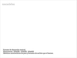 rascacielos
Formato de dimensión vertical.
Dimensiones: 100x600, 120x600, 160x600
Idénticas características de peso y formatos de archivo que el banner.
 