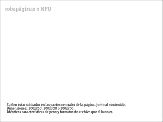 robapáginas o MPU
Suelen estar ubicados en las partes centrales de la página, junto al contenido.
Dimensiones: 300x250, 300x300 o 200x200.
Idénticas características de peso y formatos de archivo que el banner.
 