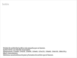 botón
Unidad de publicidad gráﬁca más pequeña que un banner.
Suelen llevar a la web del anunciante.
Dimensiones: 234x90, 234x30, 120x90, 120x60, 125x125, 150x60, 150x150, 180x150 y
88x31 (microbotón)
Idénticas características de peso y formatos de archivo que el banner.
 