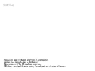 cintillos
Recuadros que conducen a la web del anunciante.
Unidad más estrecha que la del banner
Dimensiones: 670 x 30 píxeles y superior.
Idénticas características de peso y formatos de archivo que el banner.
 