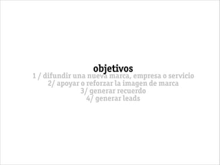 objetivos
1 / difundir una nueva marca, empresa o servicio
2/ apoyar o reforzar la imagen de marca
3/ generar recuerdo
4/ generar leads
 