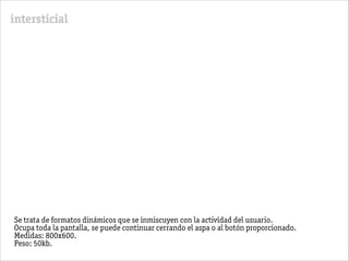 intersticial
Se trata de formatos dinámicos que se inmiscuyen con la actividad del usuario.
Ocupa toda la pantalla, se puede continuar cerrando el aspa o al botón proporcionado.
Medidas: 800x600.
Peso: 50kb.
 