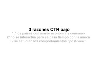 3 razones CTR bajo
1 / los países con mayor economía y consumo
2/ no se interactúa pero se pasa tiempo con la marca
3/ se estudian los comportamientos “post-view”
 
