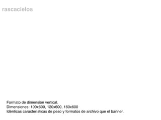 rascacielos
Formato de dimensión vertical.
Dimensiones: 100x600, 120x600, 160x600
Idénticas características de peso y formatos de archivo que el banner.
 