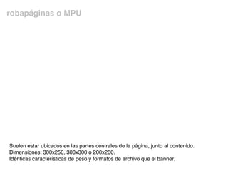 robapáginas o MPU
Suelen estar ubicados en las partes centrales de la página, junto al contenido.
Dimensiones: 300x250, 300x300 o 200x200.
Idénticas características de peso y formatos de archivo que el banner.
 