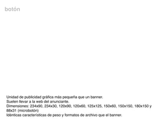 botón
Unidad de publicidad gráﬁca más pequeña que un banner.
Suelen llevar a la web del anunciante.
Dimensiones: 234x90, 234x30, 120x90, 120x60, 125x125, 150x60, 150x150, 180x150 y
88x31 (microbotón)
Idénticas características de peso y formatos de archivo que el banner.
 