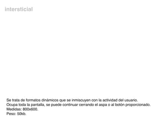 intersticial
Se trata de formatos dinámicos que se inmiscuyen con la actividad del usuario.
Ocupa toda la pantalla, se puede continuar cerrando el aspa o al botón proporcionado.
Medidas: 800x600.
Peso: 50kb.
 