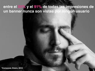 entre el 31% y el 91% de todas las impresiones de
un banner nunca son vistas por ningún usuario
*Comscore. Enero, 2012
 