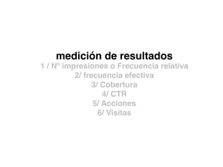 medición de resultados
1 / Nº impresiones o Frecuencia relativa
2/ frecuencia efectiva
3/ Cobertura
4/ CTR
5/ Acciones
6/ Visitas
 