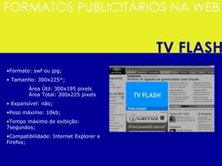 Formato: swf ou jpg; Tamanho: 300x225*; Área Útil: 300x195 pixels  Área Total: 300x225 pixels Expansível: não;  Peso máximo: 10kb; Tempo máximo de exibição: 7segundos; Compatibilidade: Internet Explorer e Firefox;  