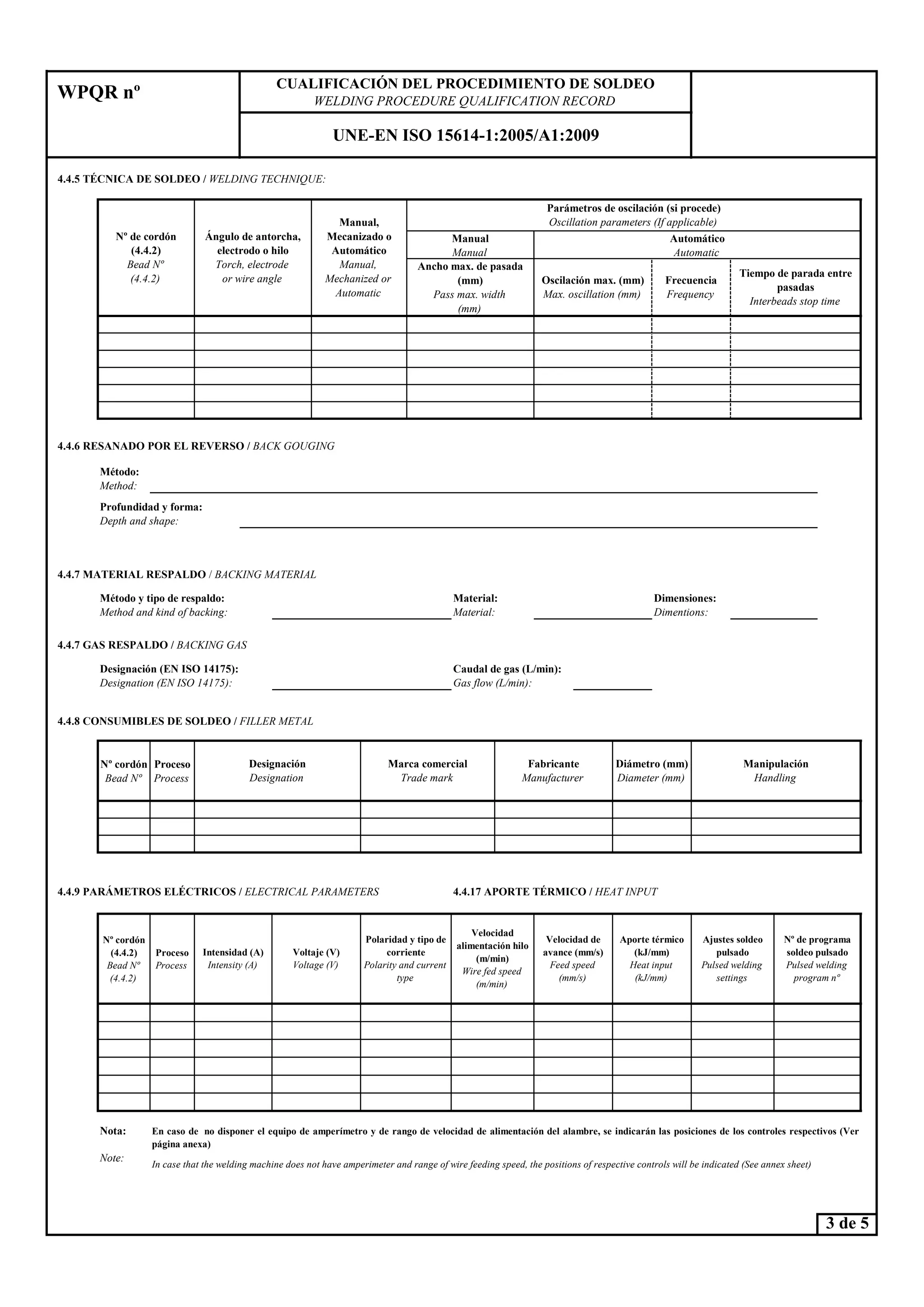 4.4.5 TÉC ICA DE SOLDEO / WELDI G TECH IQUE:
4.4.6 RESA ADO POR EL REVERSO / BACK GOUGI G
Método:
Method:
Automático
Automatic
Tiempo de parada entre
pasadas
Interbeads stop time
Frecuencia
Frequency
Ángulo de antorcha,
electrodo o hilo
Torch, electrode
or wire angle
Manual,
Mecanizado o
Automático
Manual,
Mechanized or
Automatic
Parámetros de oscilación (si procede)
Oscillation parameters (If applicable)
Manual
Manual
Ancho max. de pasada
(mm)
Pass max. width
(mm)
Oscilación max. (mm)
Max. oscillation (mm)
4.4.7 MATERIAL RESPALDO / BACKI G MATERIAL
º de cordón
(4.4.2)
Bead º
(4.4.2)
CUALIFICACIÓ DEL PROCEDIMIE TO DE SOLDEO
WELDI G PROCEDURE QUALIFICATIO RECORD
U E-E ISO 15614-1:2005/A1:2009
WPQR nº
Profundidad y forma:
Depth and shape:
4.4.7 GAS RESPALDO / BACKI G GAS
4.4.8 CO SUMIBLES DE SOLDEO / FILLER METAL
º cordón
Bead º
Proceso
Process
4.4.9 PARÁMETROS ELÉCTRICOS / ELECTRICAL PARAMETERS 4.4.17 APORTE TÉRMICO / HEAT I PUT
º cordón
(4.4.2)
Bead º
(4.4.2)
Proceso
Process
ota:
ote:
Intensidad (A)
Intensity (A)
Voltaje (V)
Voltage (V)
In case that the welding machine does not have amperimeter and range of wire feeding speed, the positions of respective controls will be indicated (See annex sheet)
Velocidad de
avance (mm/s)
Feed speed
(mm/s)
Aporte térmico
(kJ/mm)
Heat input
(kJ/mm)
Ajustes soldeo
pulsado
Pulsed welding
settings
Velocidad
alimentación hilo
(m/min)
Wire fed speed
(m/min)
Polaridad y tipo de
corriente
Polarity and current
type
º de programa
soldeo pulsado
Pulsed welding
program nº
Designación
Designation
Marca comercial
Trade mark
Fabricante
Manufacturer
En caso de no disponer el equipo de amperímetro y de rango de velocidad de alimentación del alambre, se indicarán las posiciones de los controles respectivos (Ver
página anexa)
Dimensiones:
Dimentions:
Designación (E ISO 14175):
Designation (E ISO 14175):
Caudal de gas (L/min):
Gas flow (L/min):
Método y tipo de respaldo:
Method and kind of backing:
Material:
Material:
Diámetro (mm)
Diameter (mm)
Manipulación
Handling
3 de 5
 