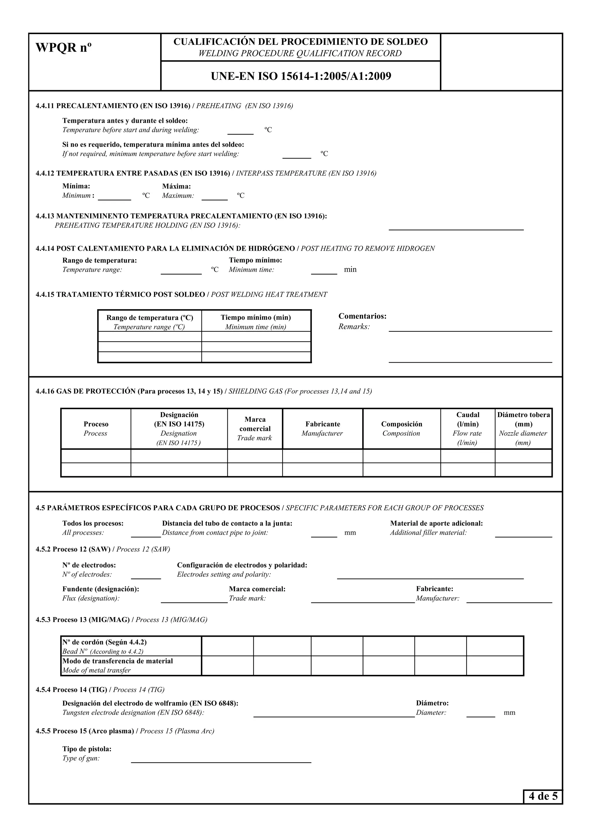 4.4.11 PRECALE TAMIE TO (E ISO 13916) / PREHEATI G (E ISO 13916)
ºC
ºC
4.4.12 TEMPERATURA E TRE PASADAS (E ISO 13916) / I TERPASS TEMPERATURE (E ISO 13916)
Mínima:
Minimum : ºC ºC
4.4.14 POST CALE TAMIE TO PARA LA ELIMI ACIÓ DE HIDRÓGE O / POST HEATI G TO REMOVE HIDROGE
ºC min
4.4.15 TRATAMIE TO TÉRMICO POST SOLDEO / POST WELDI G HEAT TREATME T
WPQR nº
CUALIFICACIÓ DEL PROCEDIMIE TO DE SOLDEO
WELDI G PROCEDURE QUALIFICATIO RECORD
U E-E ISO 15614-1:2005/A1:2009
Rango de temperatura (ºC)
Temperature range (ºC)
Rango de temperatura:
Temperature range:
Temperatura antes y durante el soldeo:
Temperature before start and during welding:
Si no es requerido, temperatura mínima antes del soldeo:
If not required, minimum temperature before start welding:
Tiempo mínimo (min)
Minimum time (min)
Máxima:
Maximum:
4.4.13 MA TE IMI E TO TEMPERATURA PRECALE TAMIE TO (E ISO 13916):
PREHEATI G TEMPERATURE HOLDI G (E ISO 13916):
Comentarios:
Remarks:
Tiempo mínimo:
Minimum time:
4.4.16 GAS DE PROTECCIÓ (Para procesos 13, 14 y 15) / SHIELDI G GAS (For processes 13,14 and 15)
4.5 PARÁMETROS ESPECÍFICOS PARA CADA GRUPO DE PROCESOS / SPECIFIC PARAMETERS FOR EACH GROUP OF PROCESSES
mm
4.5.4 Proceso 14 (TIG) / Process 14 (TIG)
mm
4.5.5 Proceso 15 (Arco plasma) / Process 15 (Plasma Arc)
Designación del electrodo de wolframio (E ISO 6848):
Tungsten electrode designation (E ISO 6848):
Composición
Composition
4.5.2 Proceso 12 (SAW) / Process 12 (SAW)
º de electrodos:
º of electrodes:
Fundente (designación):
Flux (designation):
Marca
comercial
Trade mark
Fabricante
Manufacturer
Caudal
(l/min)
Flow rate
(l/min)
Diámetro tobera
(mm)
ozzle diameter
(mm)
Modo de transferencia de material
Mode of metal transfer
º de cordón (Según 4.4.2)
Bead º (According to 4.4.2)
Configuración de electrodos y polaridad:
Electrodes setting and polarity:
4.5.3 Proceso 13 (MIG/MAG) / Process 13 (MIG/MAG)
Fabricante:
Manufacturer:
Material de aporte adicional:
Additional filler material:
Marca comercial:
Trade mark:
Diámetro:
Diameter:
Tipo de pistola:
Type of gun:
Todos los procesos:
All processes:
Distancia del tubo de contacto a la junta:
Distance from contact pipe to joint:
Designación
(E ISO 14175)
Designation
(E ISO 14175 )
Proceso
Process
4 de 5
Type of gun:
 