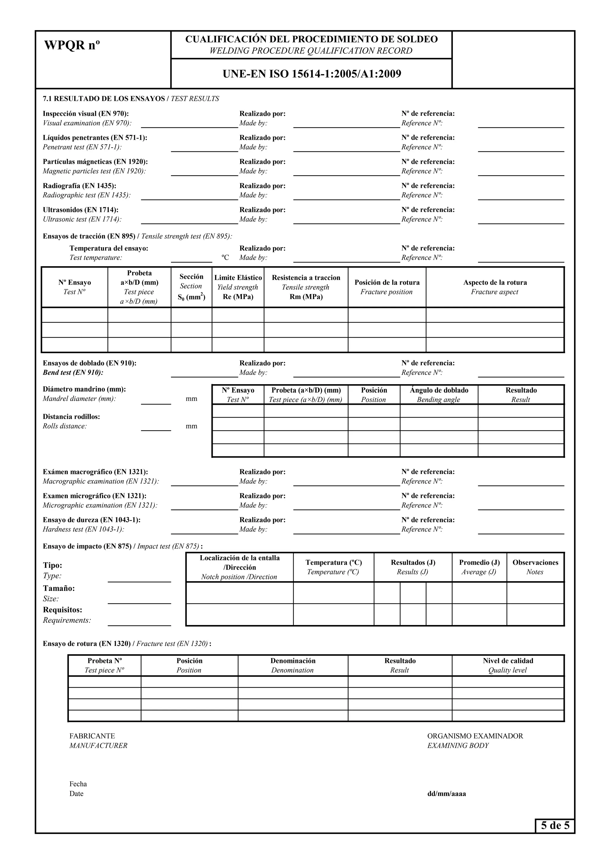 7.1 RESULTADO DE LOS E SAYOS / TEST RESULTS
Ensayos de tracción (E 895) / Tensile strength test (E 895):
ºC
Aspecto de la rotura
Fracture aspect
Limite Elástico
Yield strength
Re (MPa)
Resistencia a traccion
Tensile strength
Rm (MPa)
Posición de la rotura
Fracture position
WPQR nº
CUALIFICACIÓ DEL PROCEDIMIE TO DE SOLDEO
WELDI G PROCEDURE QUALIFICATIO RECORD
U E-E ISO 15614-1:2005/A1:2009
Probeta
a×b/D (mm)
Test piece
a ×b/D (mm)
Realizado por:
Made by:
Realizado por:
Made by:
º de referencia:
Reference º:
Diámetro mandrino (mm):
Temperatura del ensayo:
Test temperature:
Ensayos de doblado (E 910):
Bend test (E 910):
Realizado por:
Made by:
º Ensayo
Test º
Sección
Section
S0 (mm
2
)
Inspección visual (E 970):
Visual examination (E 970):
º de referencia:
Reference º:
Posiciónº Ensayo
Partículas mágneticas (E 1920):
Magnetic particles test (E 1920):
º de referencia:
Reference º:
Ángulo de doblado
Ultrasonidos (E 1714):
Ultrasonic test (E 1714):
Realizado por:
Made by:
Radiografía (E 1435):
Radiographic test (E 1435):
Líquidos penetrantes (E 571-1):
Penetrant test (E 571-1):
º de referencia:
Reference º:
Realizado por:
Made by:
Realizado por:
Made by:
Realizado por:
Made by:
º de referencia:
Reference º:
º de referencia:
Reference º:
ResultadoProbeta (a×b/D) (mm)
º de referencia:
Reference º:
Ensayo de impacto (E 875) / Impact test (E 875) :
Tipo:
Type:
Ensayo de rotura (E 1320) / Fracture test (E 1320) :
FABRICANTE ORGANISMO EXAMINADOR
MA UFACTURER EXAMI I G BODY
Fecha
Temperatura (ºC)
Temperature (ºC)
Realizado por:
Made by:
Resultados (J)
Results (J)
Tamaño:
Size:
Localización de la entalla
/Dirección
otch position /Direction
ivel de calidad
Quality level
Probeta º
Test piece º
Posición
Position
Resultado
Result
Denominación
Denomination
Requisitos:
Requirements:
Observaciones
otes
Promedio (J)
Average (J)
º de referencia:
Reference º:
º de referencia:
Reference º:
Diámetro mandrino (mm):
Mandrel diameter (mm): mm
Posición
Position
º Ensayo
Test º
Distancia rodillos:
Rolls distance:
Ángulo de doblado
Bending angle
Ensayo de dureza (E 1043-1):
Hardness test (E 1043-1):
Exámen macrográfico (E 1321):
Macrographic examination (E 1321):
Realizado por:
Made by:
º de referencia:
Reference º:
mm
Examen micrográfico (E 1321):
Micrographic examination (E 1321):
Realizado por:
Made by:
Resultado
Result
Probeta (a×b/D) (mm)
Test piece (a×b/D) (mm)
Fecha
Date
5 de 5
dd/mm/aaaa
 